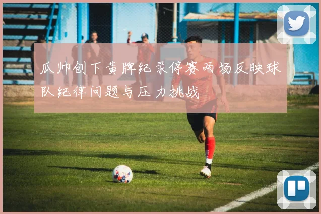 瓜帅创下黄牌纪录停赛两场反映球队纪律问题与压力挑战