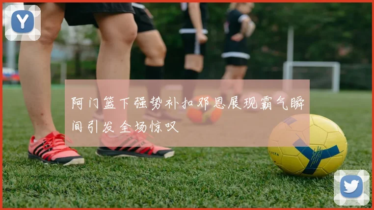 阿门篮下强势补扣邓恩展现霸气瞬间引发全场惊叹