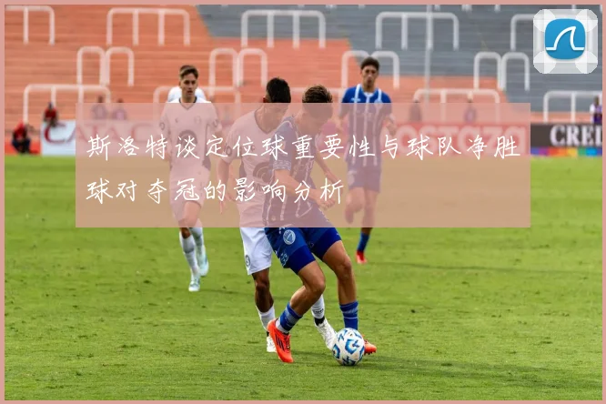 斯洛特谈定位球重要性与球队净胜球对夺冠的影响分析