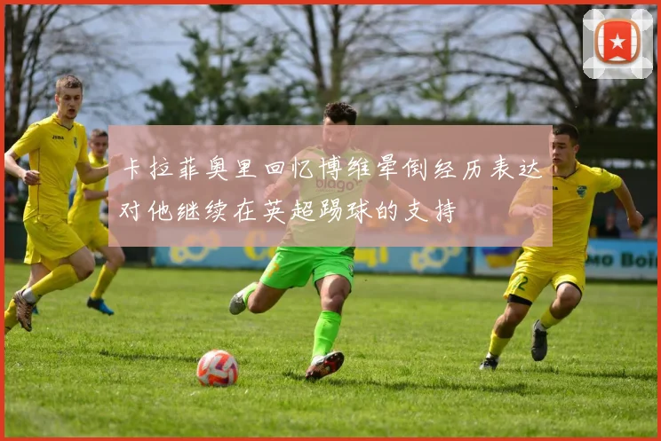 卡拉菲奥里回忆博维晕倒经历表达对他继续在英超踢球的支持