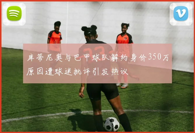 库蒂尼奥与巴甲球队解约身价350万原因遭球迷批评引发热议