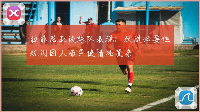 拉菲尼亚谈球队表现：改进必要但规则因人而异使情况复杂