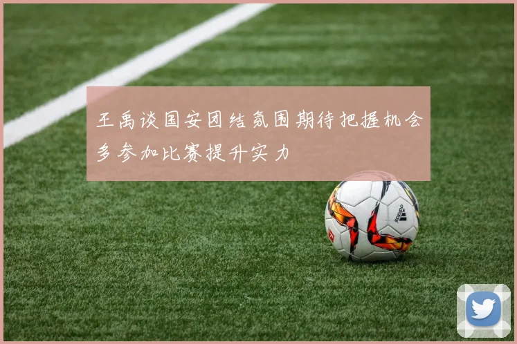 王禹谈国安团结氛围期待把握机会多参加比赛提升实力