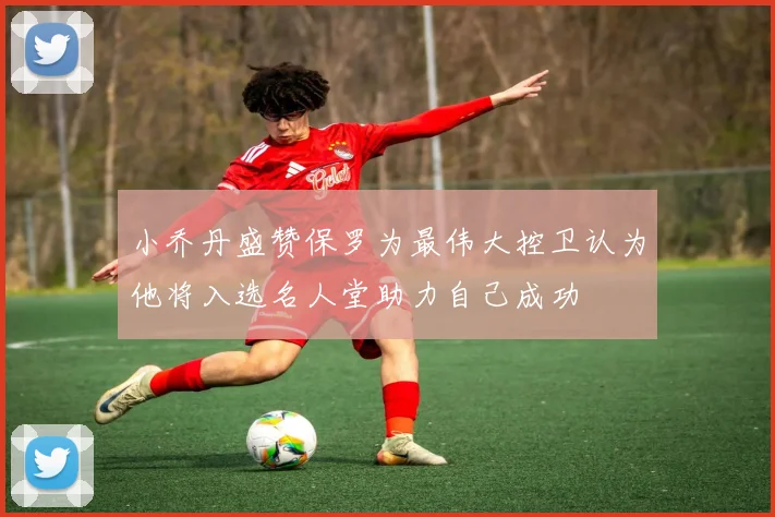 小乔丹盛赞保罗为最伟大控卫认为他将入选名人堂助力自己成功