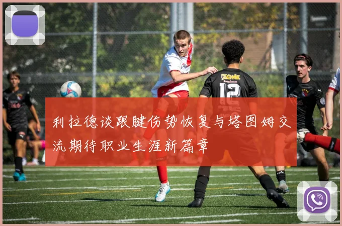 利拉德谈跟腱伤势恢复与塔图姆交流期待职业生涯新篇章