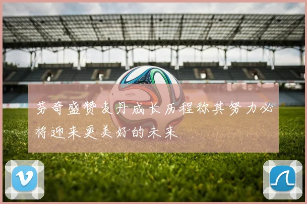芬奇盛赞麦丹成长历程称其努力必将迎来更美好的未来