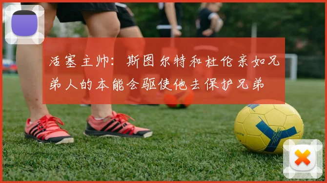活塞主帅：斯图尔特和杜伦亲如兄弟人的本能会驱使他去保护兄弟