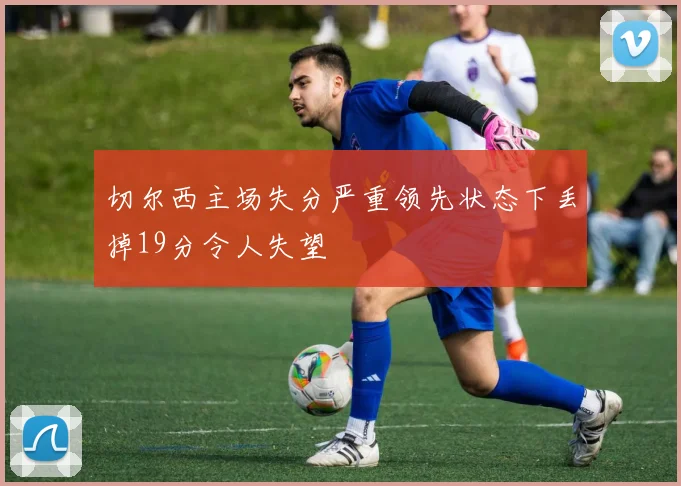 切尔西主场失分严重领先状态下丢掉19分令人失望