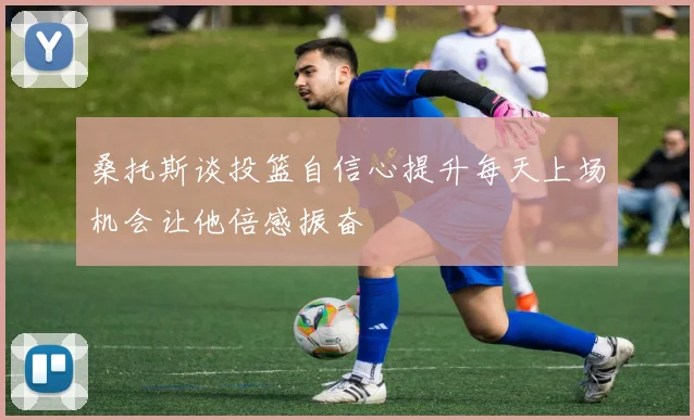 桑托斯谈投篮自信心提升每天上场机会让他倍感振奋