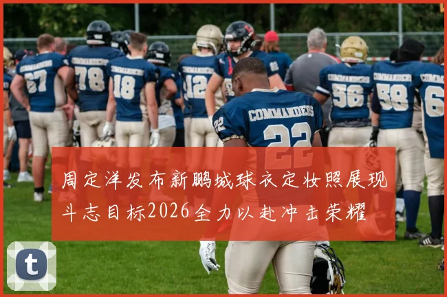 周定洋发布新鹏城球衣定妆照展现斗志目标2026全力以赴冲击荣耀