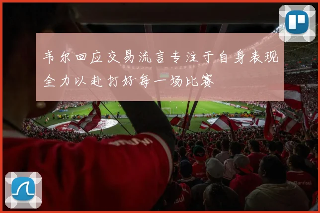 韦尔回应交易流言专注于自身表现全力以赴打好每一场比赛