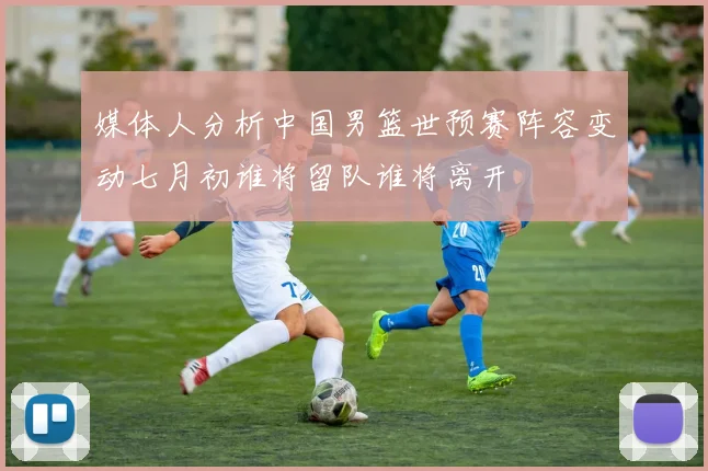 媒体人分析中国男篮世预赛阵容变动七月初谁将留队谁将离开