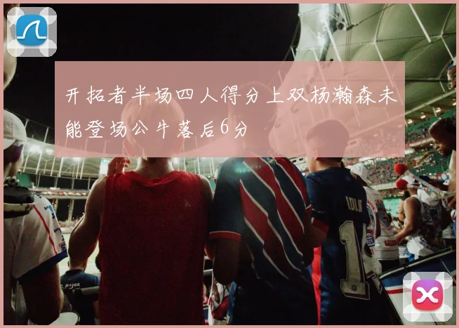 开拓者半场四人得分上双杨瀚森未能登场公牛落后6分