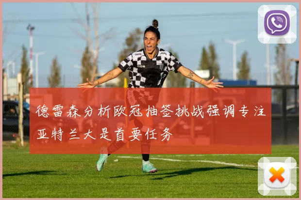 德雷森分析欧冠抽签挑战强调专注亚特兰大是首要任务