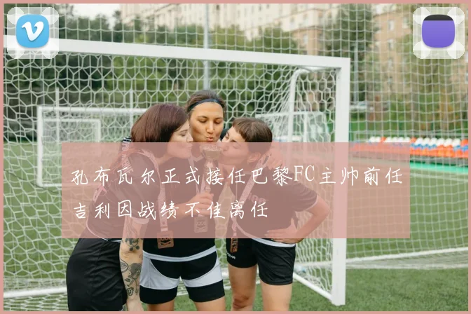 孔布瓦尔正式接任巴黎FC主帅前任吉利因战绩不佳离任