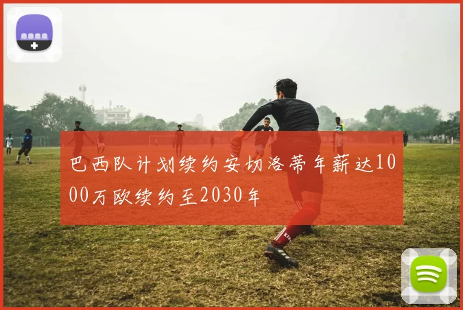 巴西队计划续约安切洛蒂年薪达1000万欧续约至2030年