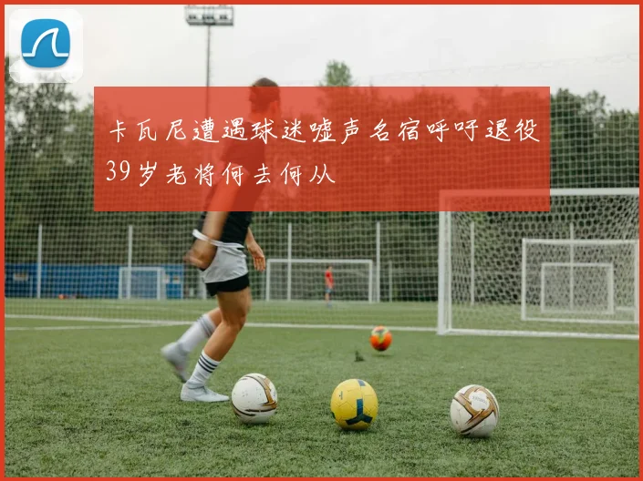 卡瓦尼遭遇球迷嘘声名宿呼吁退役39岁老将何去何从