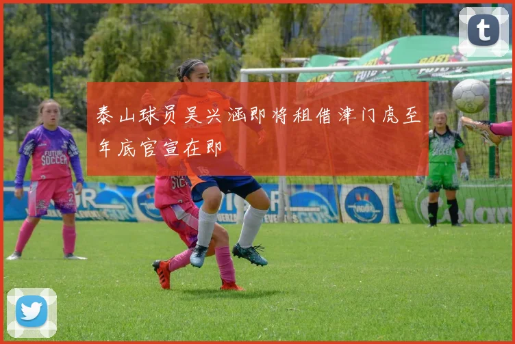 泰山球员吴兴涵即将租借津门虎至年底官宣在即